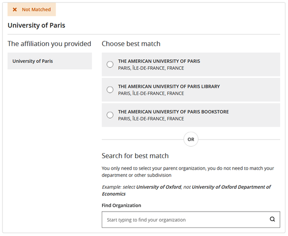 An example affiliation card displayed during the Match Organizations step. The card is marked as Not Matched. The card title is University of Paris. The card includes three sections: The affiliation you provided, Choose best match, and Search for best match. The The affiliation you provided section displays University of Paris. The Choose best match section displays three options as a list of radio buttons: The American University of Paris PARIS, ÎLE-DE-FRANCE, France, The American University of Paris Library PARIS, ÎLE-DE-FRANCE, France, and The American University of Paris Bookstore PARIS, ÎLE-DE-FRANCE, France. The text OR is displayed beneath the Choose best match section and above the Search for best match section. The Search for best match section includes a Find Organization field, with the placeholder text, Start typing to find your organization.