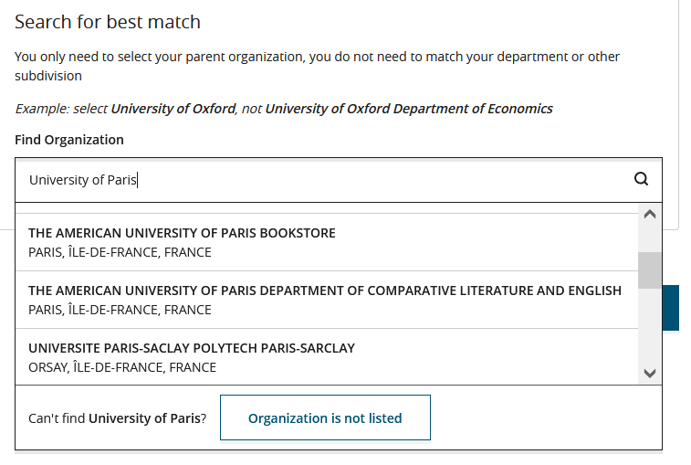 An image focusing on the Search for best match section from the same affiliation card example shown in the previous images. University of Paris has been entered in the Find Organization field. As a result, a dropdown list with institution names is displayed underneath. The first options on this list are the same as those suggested in the Choose best match section, however, the list includes additional options such as THE AMERICAN UNIVERSITY OF PARIS DEPARTMENT OF COMPARATIVE LITERATURE AND ENGLISH PARIS, ÎLE-DE-FRANCE, FRANCE and UNIVERSITE PARIS-SACLAY POLYTECH PARIS-SARCLAY ORSAY, ÎLE-DE-FRANCE, FRANCE. Beneath the dropdown is the text Can't find University of Paris? and next to that text is the Organization is not listed button.